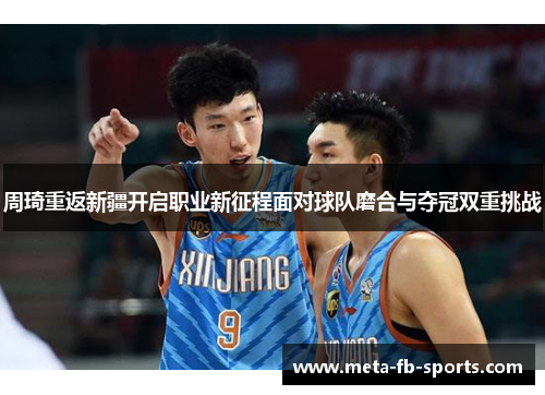 周琦重返新疆开启职业新征程面对球队磨合与夺冠双重挑战 周琦重返新疆开启职业新征程面对球队磨合与夺冠双重挑战