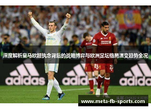 深度解析皇马欧超执念背后的战略博弈与欧洲足坛格局演变趋势全况 深度解析皇马欧超执念背后的战略博弈与欧洲足坛格局演变趋势全况